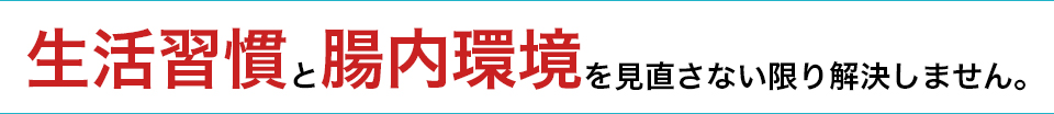 生活習慣と腸内環境を見直さない限り解決しません。